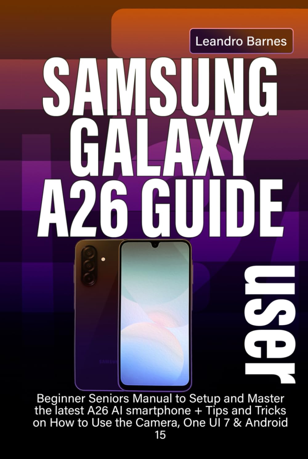 SAMSUNG GALAXY A26 USER GUIDE: Beginner Seniors Manual to Setup and Master the latest A26 AI smartphone + Tips and Tricks on How to Use the Camera, One UI 7 & Android 15