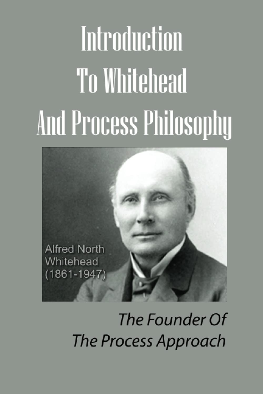 Introduction To Whitehead And Process Philosophy: The Founder Of The Process Approach: Alfred North Whitehead’S Philosophical System
