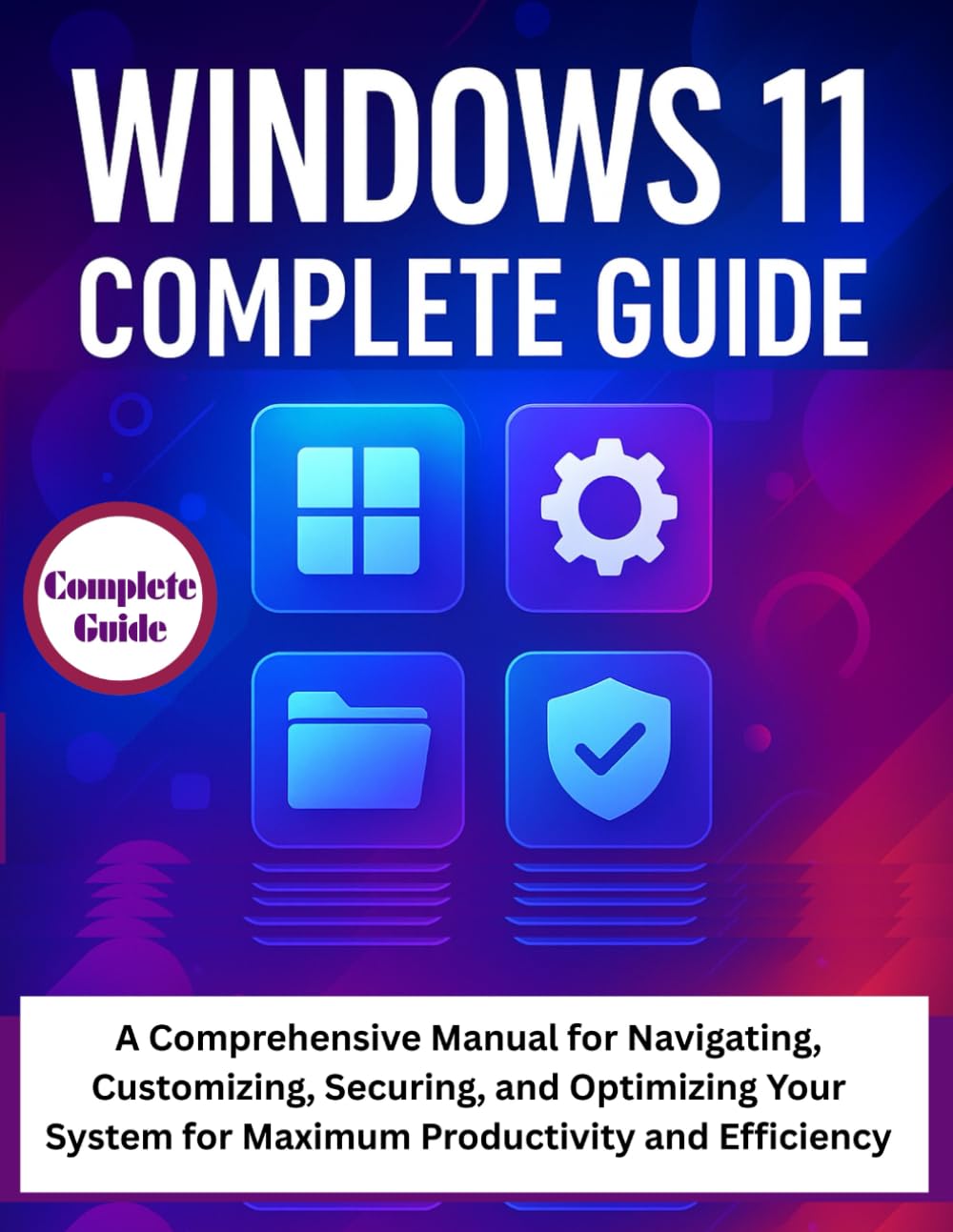 Windows 11 Complete Guide: A Comprehensive Manual for Navigating, Customizing, Securing, and Optimizing Your System for Maximum Productivity and Efficiency