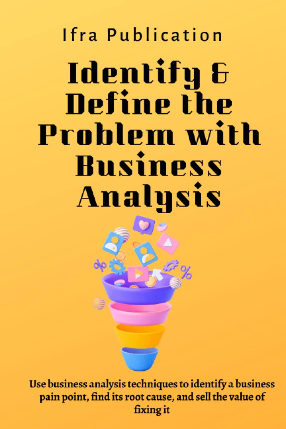 Identify & Define the Problem with Business Analysis: Use business analysis techniques to identify a business pain point, find its root cause, and sell the value of fixing it
