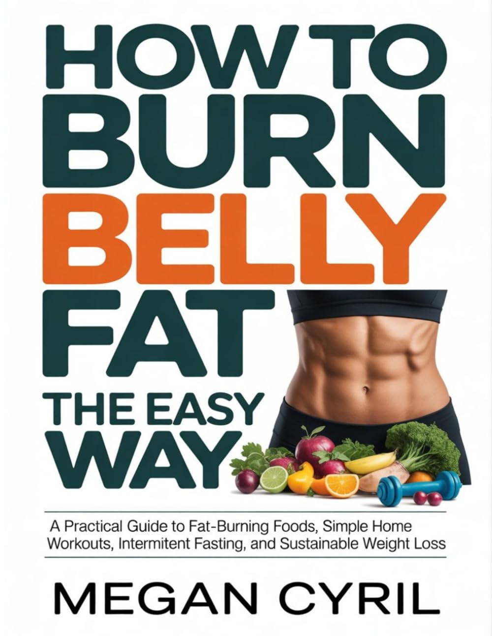 How to Burn Belly Fat the Easy Way: A Practical Guide to Fat-Burning Foods, Simple Home Workouts, Intermittent Fasting, and Sustainable Weight Loss