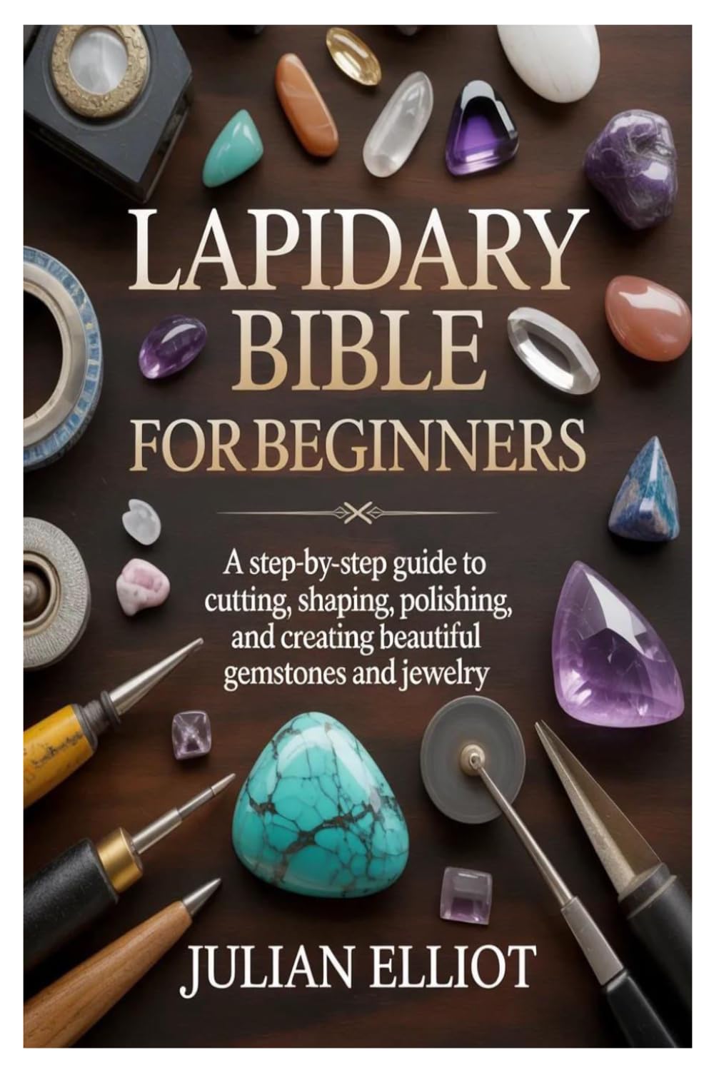 Lapidary Bible for Beginners: A Step-by-Step Guide to Cutting, Shaping, Polishing, and Creating Beautiful Gemstones and Jewelry
