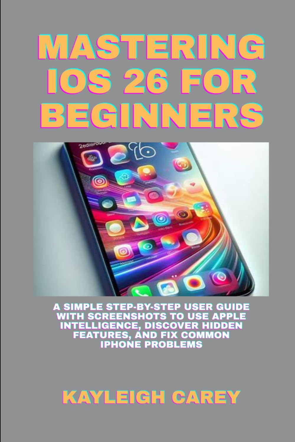 MASTERING IOS 26 FOR BEGINNERS: A SIMPLE STEP-BY-STEP USER GUIDE WITH SCREENSHOTS TO USE APPLE INTELLIGENCE, DISCOVER HIDDEN FEATURES, AND FIX COMMON IPHONE PROBLEMS