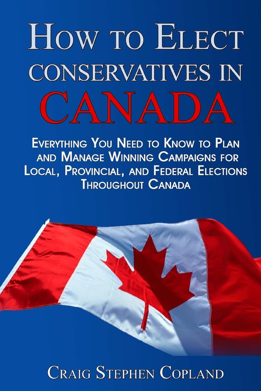 How To Elect Conservatives in Canada: Everything You Need to Know to Plan and Manage Winning Campaigns for Local, Provincial, and Federal Elections Throughout Canada