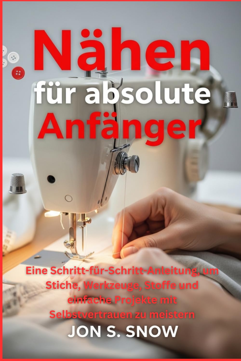 Nähen für absolute Anfänger: Eine Schritt-für-Schritt-Anleitung, um Stiche, Werkzeuge, Stoffe und einfache Projekte mit Selbstvertrauen zu meistern