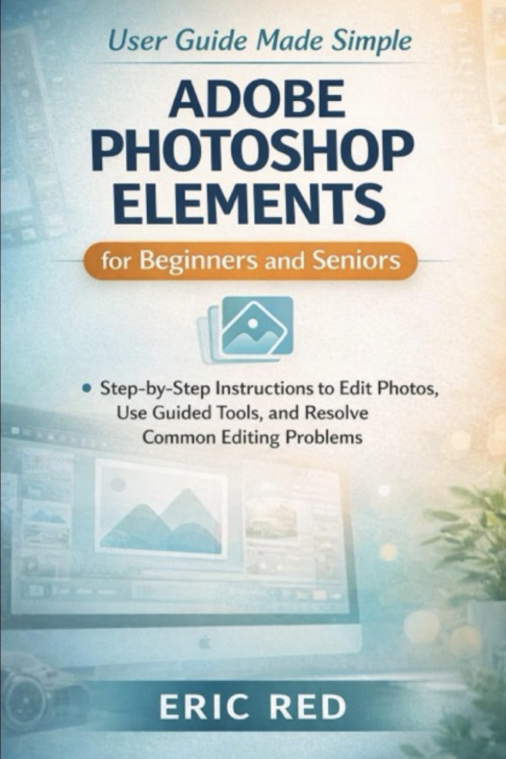 Adobe Photoshop Elements User Guide Made Simple for Beginners and Seniors: Step-by-Step Instructions to Edit Photos, Use Guided Tools, and Resolve Common Editing Problems