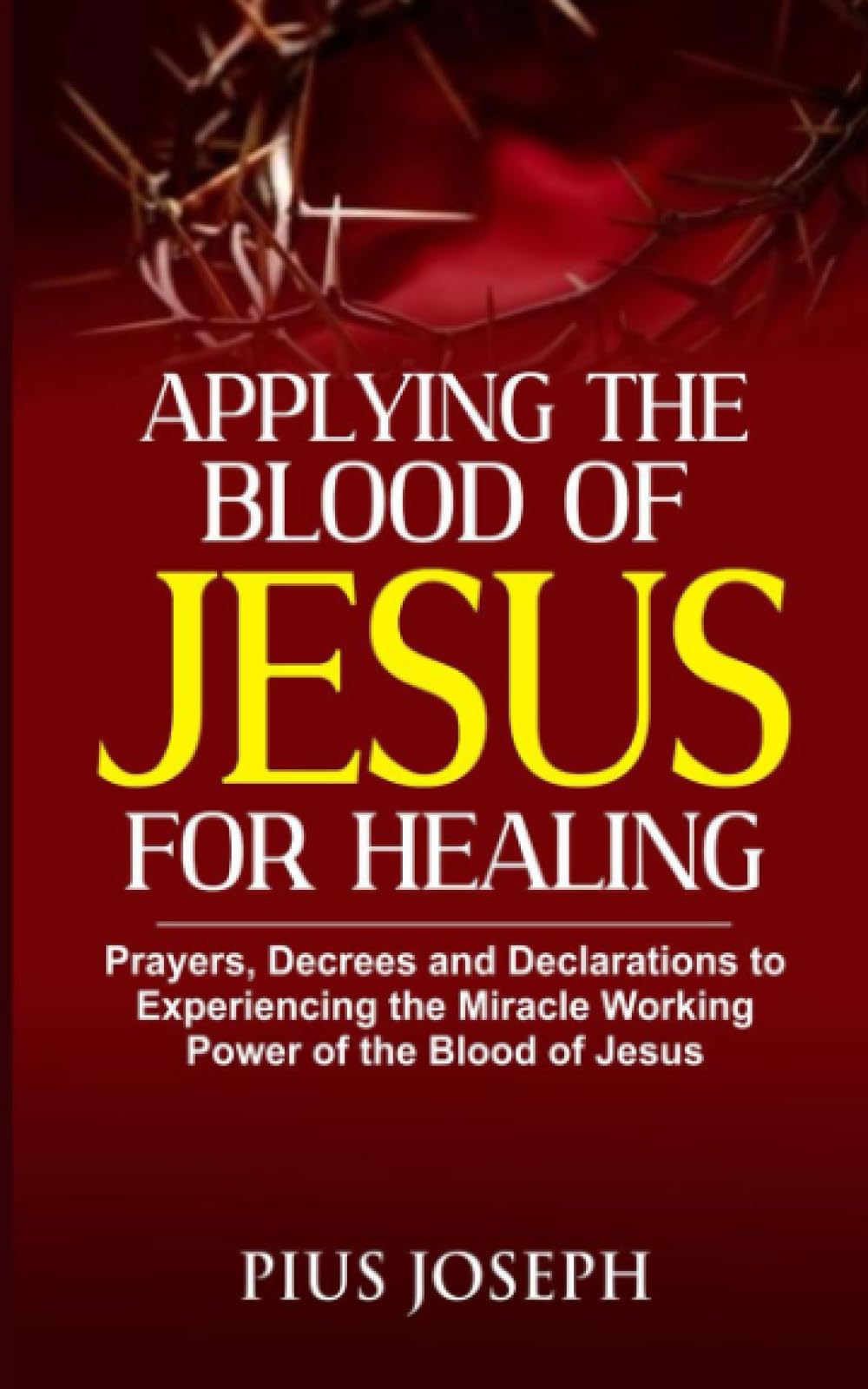 Applying the Blood of Jesus for Healing: Prayers, Decrees and Declarations to Experiencing the Miracle Working Power of the Blood of Jesus