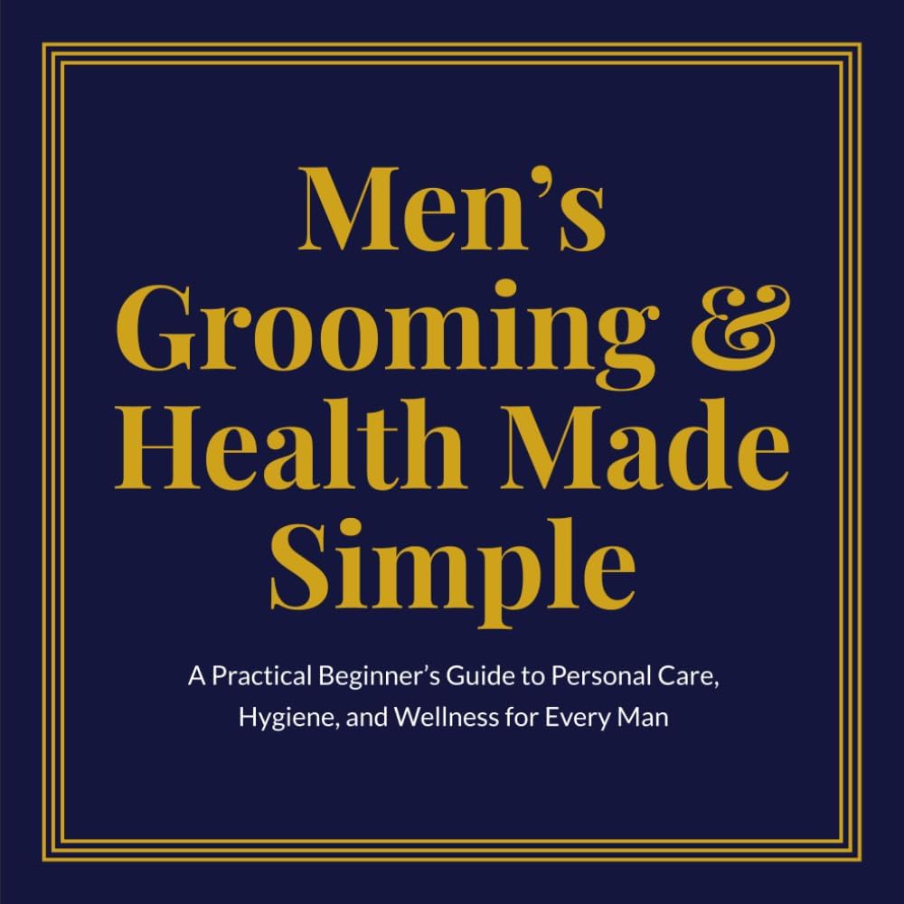 Men's Grooming & Health Made Simple: A Practical Beginner's Guide to Personal Care, Hygiene, and Wellness for Every Man