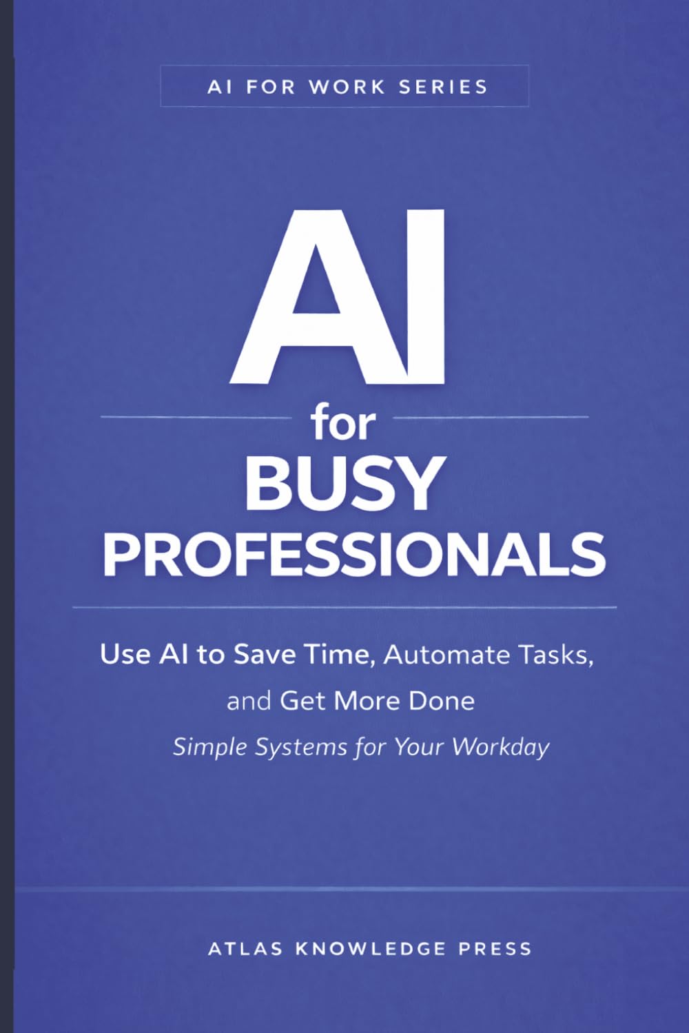 AI for Busy Professionals: Use AI to Save Time, Automate Tasks, and Get More Done – Simple Systems for Your Workday (AI for Work Series)