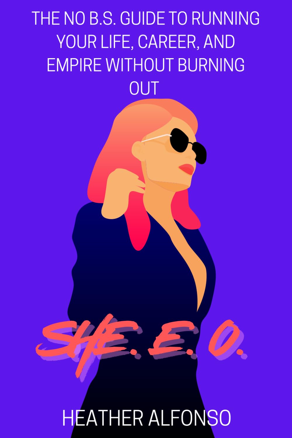 SHE. E. O. - The No B.S. Guide to Running Your Life, Career, and Empire Without Burning Out: The Ultimate No-Holds-Barred, Kick-Butt Take-No-Prisoners ... to Lead Like a Boss and Actually Enjoy It