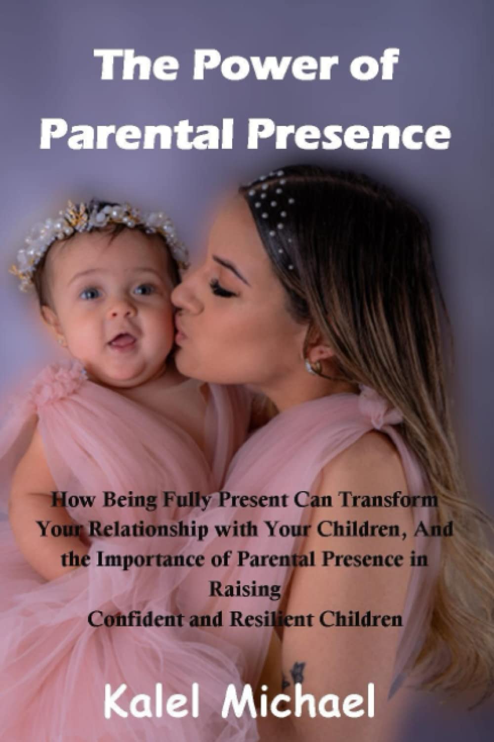 The Power of Parental Presence: How Being Fully Present Can Transform Your Relationship with Your Children, And the Importance of Parental Presence in Raising Confident and Resilient Children