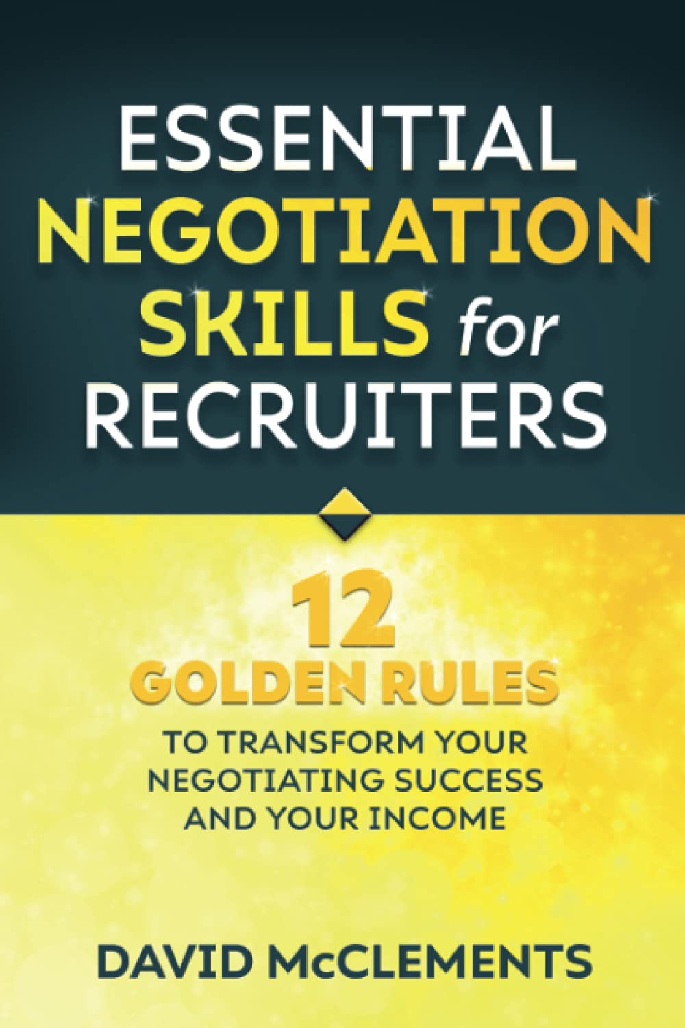 Essential Negotiation Skills for Recruiters: Twelve Golden Rules to Transform Your Negotiating Success and Your Income