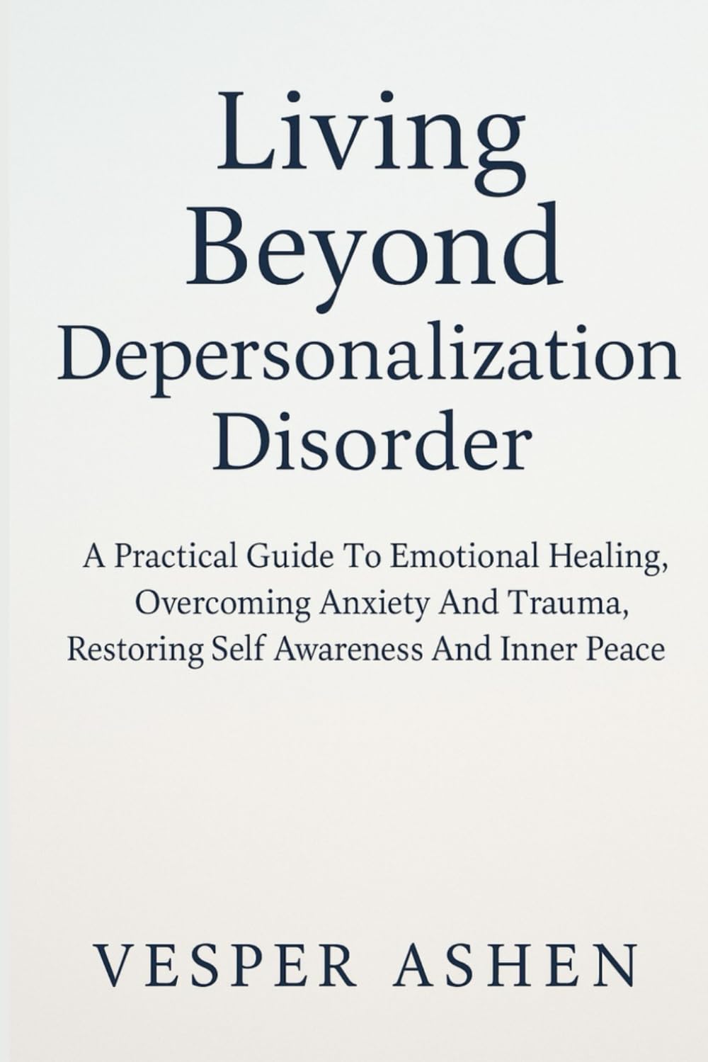 LIVING BEYOND DEPERSONALIZATION DISORDER: A Practical Guide To Emotional Healing, Overcoming Anxiety And Trauma, Restoring Self Awareness And Inner Peace