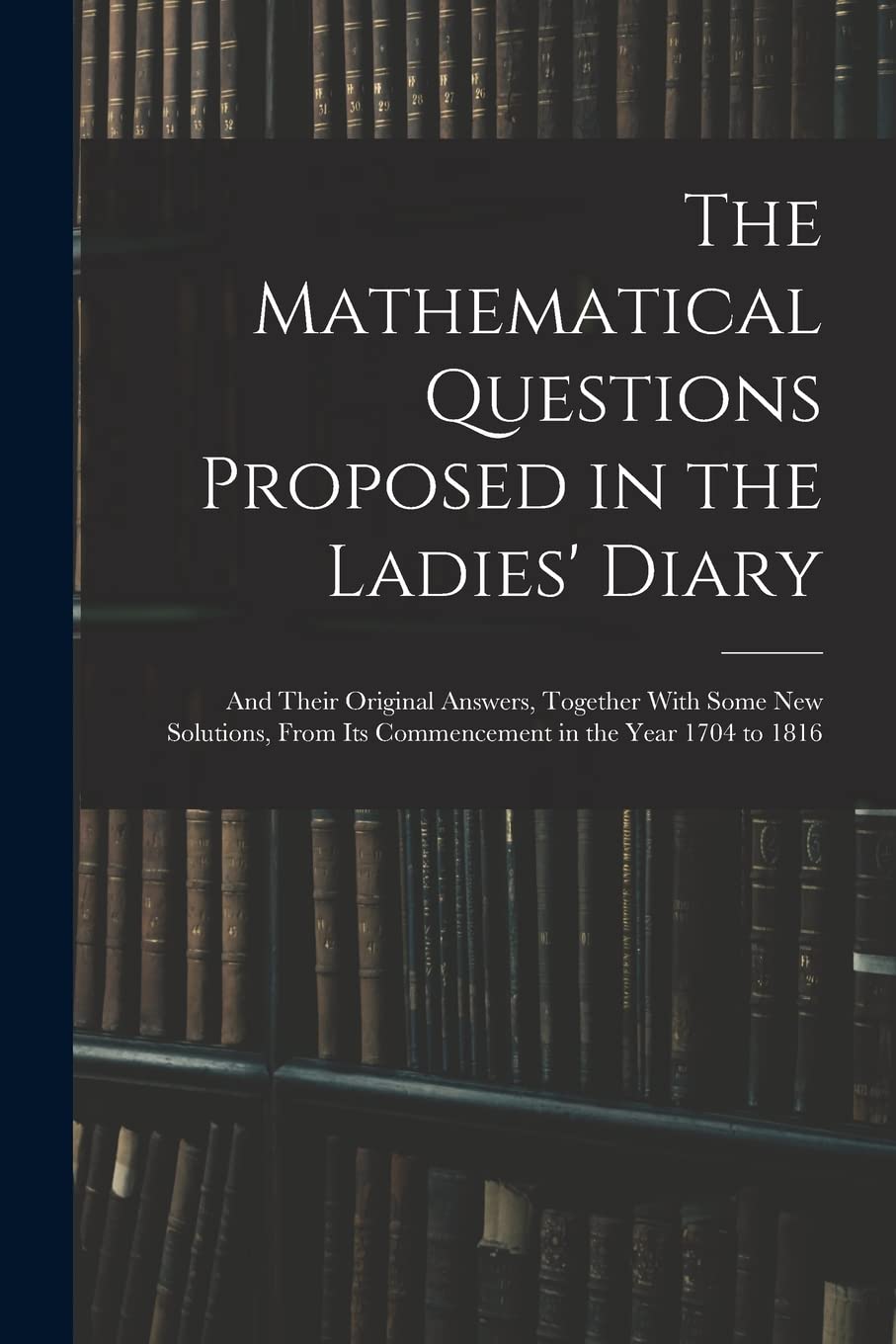 The Mathematical Questions Proposed in the Ladies' Diary: And Their Original Answers, Together With Some New Solutions, From Its Commencement in the Year 1704 to 1816