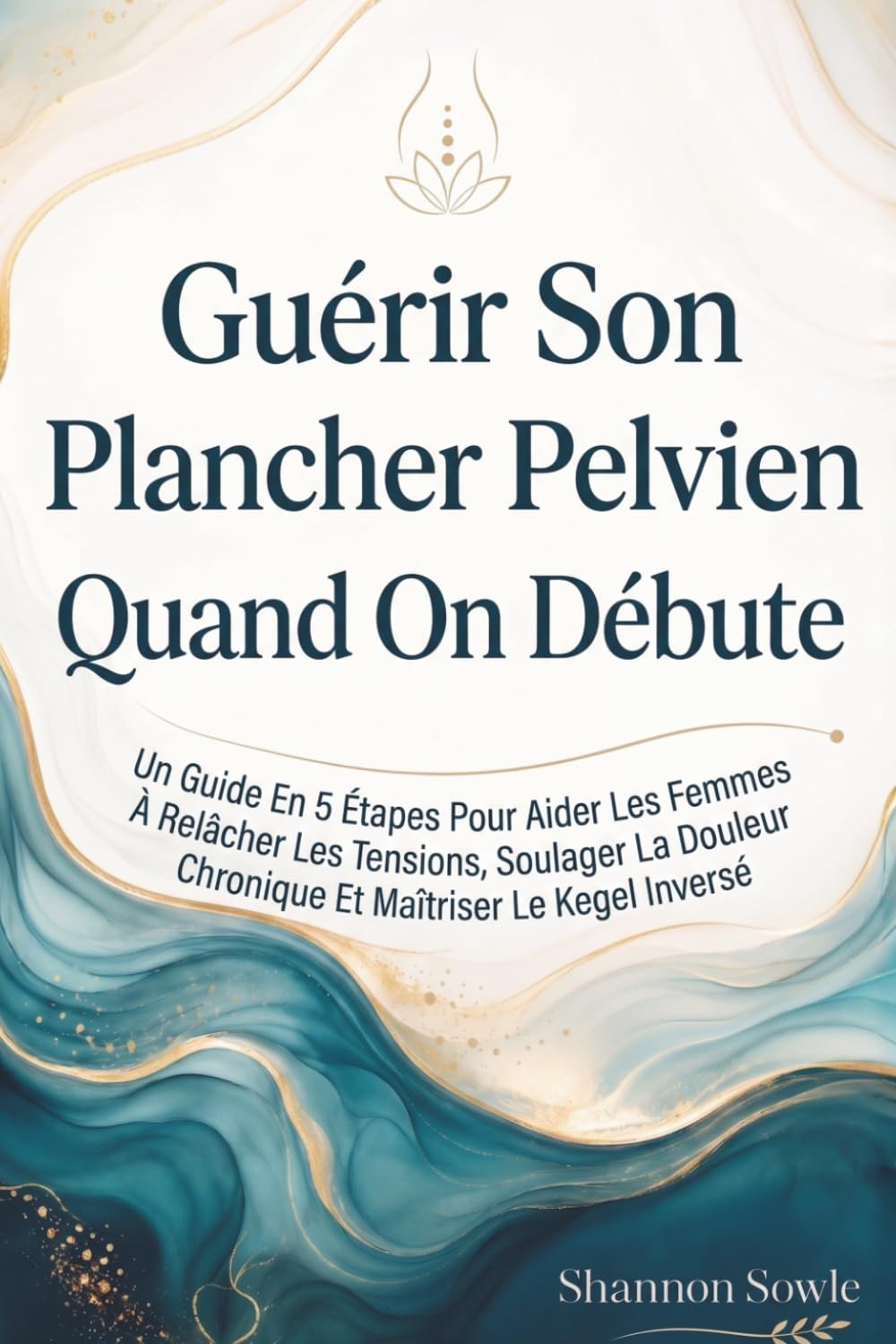 Guérir Son Plancher Pelvien Quand On Débute: Un Guide En 5 Étapes Pour Aider Les Femmes À Relâcher Les Tensions, Soulager La Douleur Chronique Et Maîtriser Le Kegel Inversé