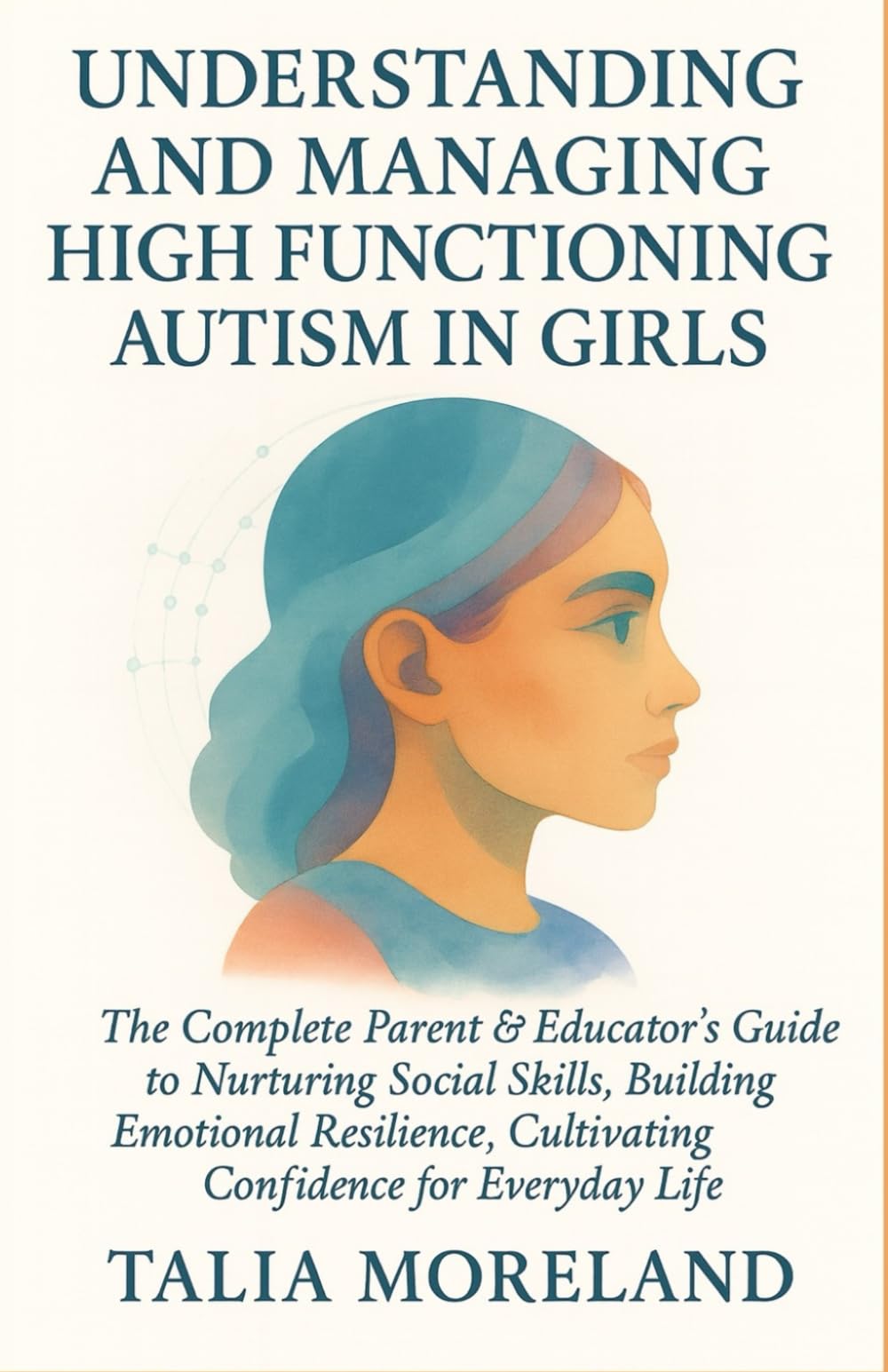 UNDERSTANDING AND MANAGING HIGH FUNCTIONING AUTISM IN GIRLS: The Complete Parent & Educator’s Guide To Nurturing Social Skills, Building Emotional Resilience, Cultivating Confidence For Everyday Life