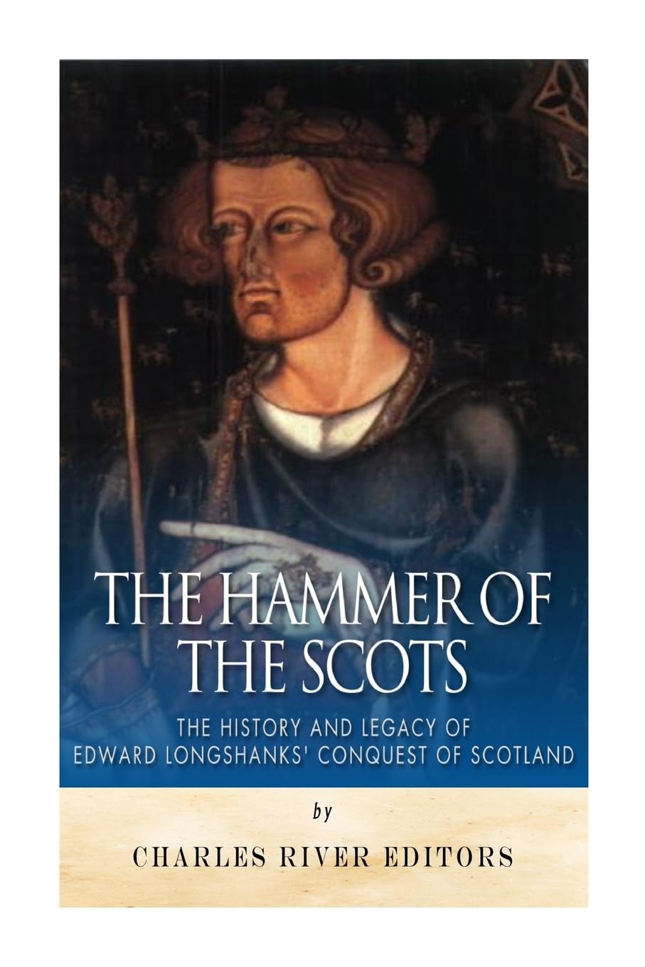 The Hammer of the Scots: The History and Legacy of Edward Longshanks’ Conquest of Scotland