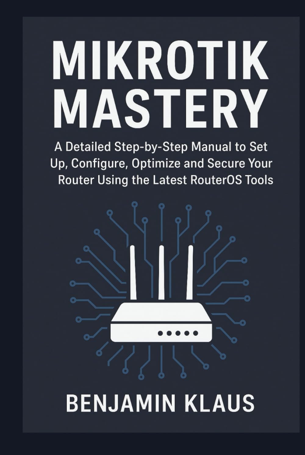 Mikrotik Mastery: A Detailed Step-by-Step Manual to Set Up, Configure, Optimize and Secure Your Router Using the Latest RouterOS Tools