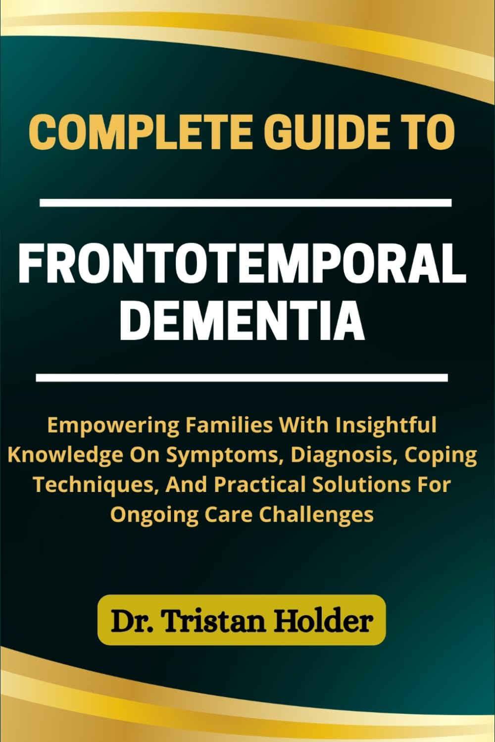 COMPLETE GUIDE TO FRONTOTEMPORAL DEMENTIA: Empowering Families With Insightful Knowledge On Symptoms, Diagnosis, Coping Techniques, And Practical Solutions For Ongoing Care Challenges
