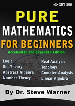 Pure Mathematics for Beginners - Accelerated and Expanded Edition A Rigorous Introduction to Logic, Set Theory, Abstract Algebra, Number Theory, Real ... Complex Analysis, and Linear Algebra