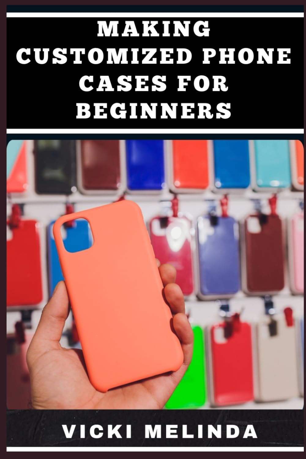 MAKING CUSTOMIZED PHONE CASES FOR BEGINNERS: Master DIY Designs, Techniques, Tools, Materials, And Profitable Crafting Ideas For Unique, Professional-Looking Creations