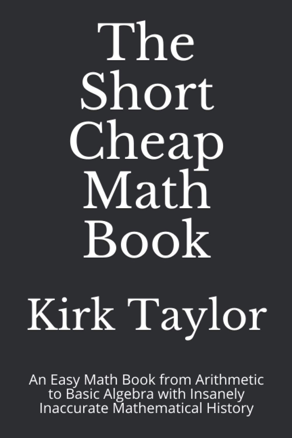 The Short Cheap Math Book: An Easy Math Book from Arithmetic to Basic Algebra with Insanely Inaccurate Mathematical History