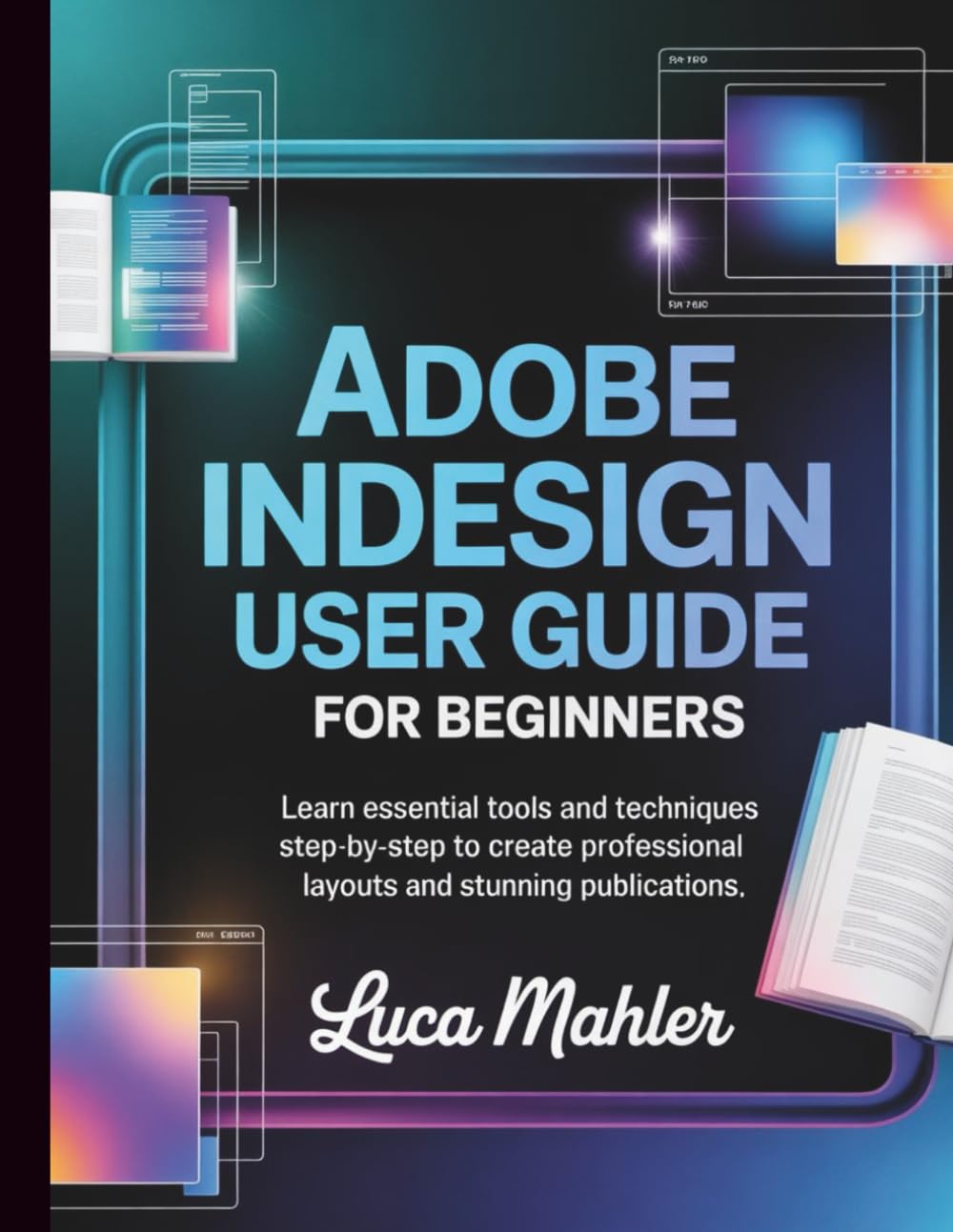 Adobe InDesign User Guide for Beginners: Learn Essential Tools and Techniques Step-By-Step to Create Professional Layouts and Stunning Publications
