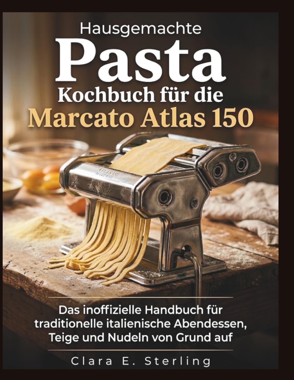 Hausgemachte Pasta Kochbuch für die Marcato Atlas 150: Das inoffizielle Handbuch für traditionelle italienische Abendessen, Teige und Nudeln von Grund auf