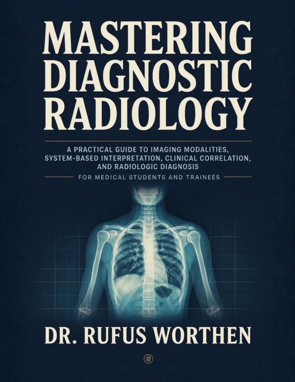 Mastering Diagnostic Radiology: A Practical Guide to Imaging Modalities, System-Based Interpretation, Clinical Correlation, and Radiologic Diagnosis for Medical Students and Trainees