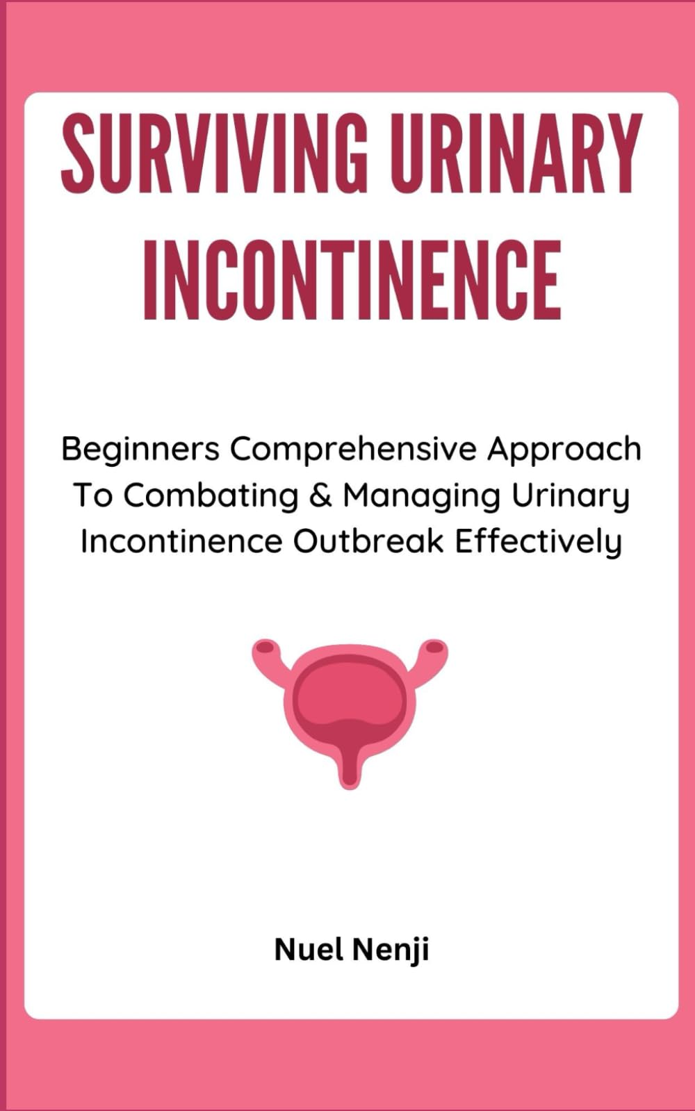 SURVIVING URINARY INCONTINENCE: Beginners Comprehensive Approach To Combating & Managing Urinary Incontinence Outbreak Effectively