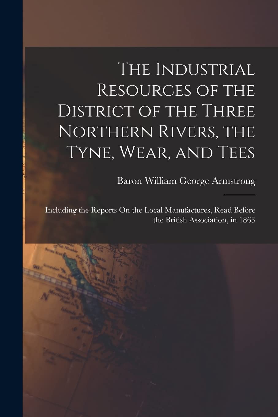 The Industrial Resources of the District of the Three Northern Rivers, the Tyne, Wear, and Tees: Including the Reports On the Local Manufactures, Read Before the British Association, in 1863