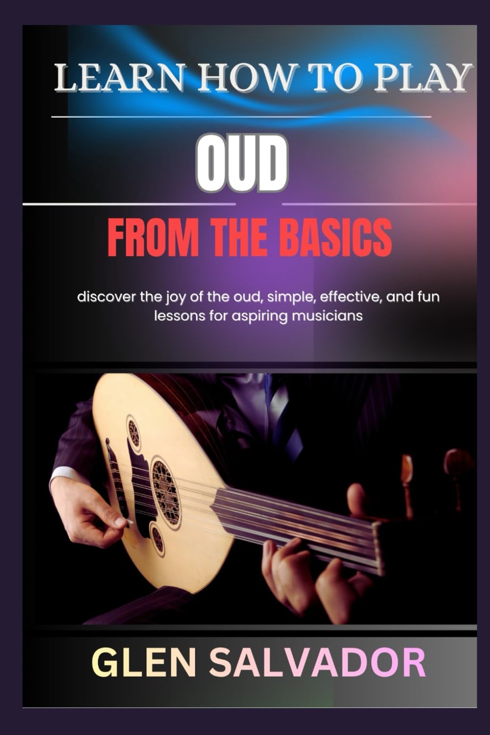 LEARN HOW TO PLAY OUD FROM THE BASICS: discover the joy of the oud, simple, effective, and fun lessons for aspiring musicians