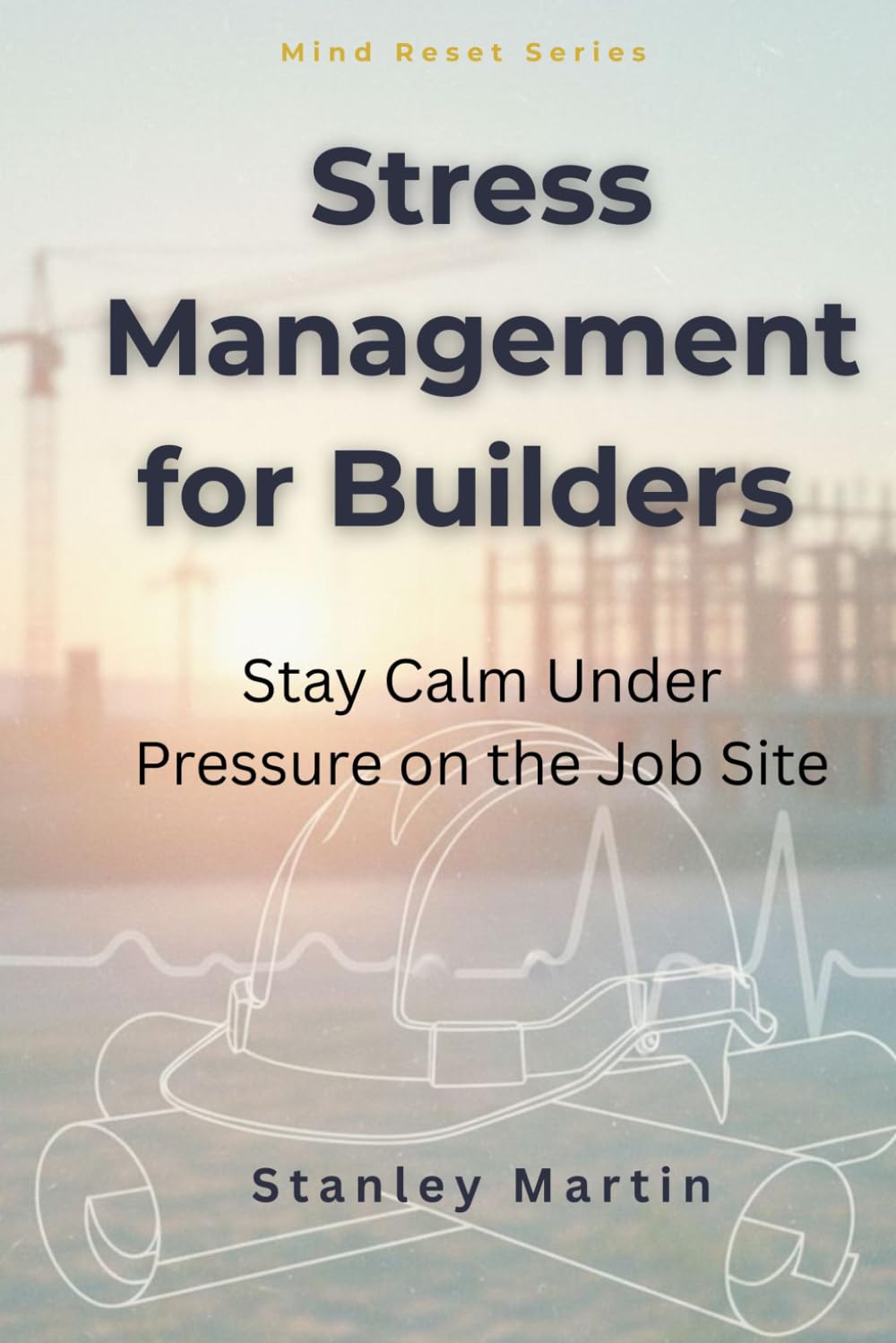 Stress Management for Builders: Stay Calm Under Pressure on the Job Site: Proven Strategies to Stay Safe, Sharp, and Mentally Strong in Construction Work