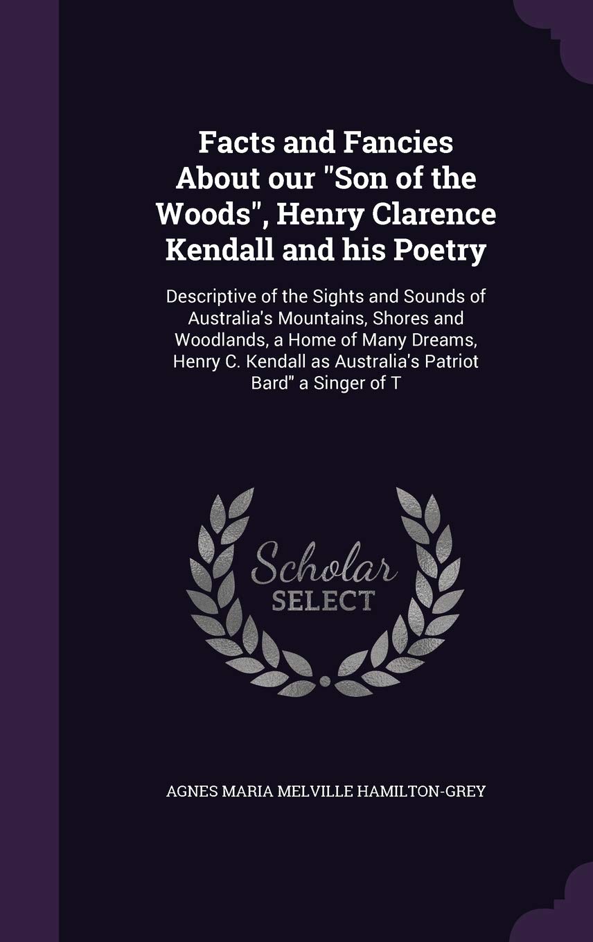Facts and Fancies About our "Son of the Woods", Henry Clarence Kendall and his Poetry: Descriptive of the Sights and Sounds of Australia's Mountains, ... as Australia's Patriot Bard" a Singer of T