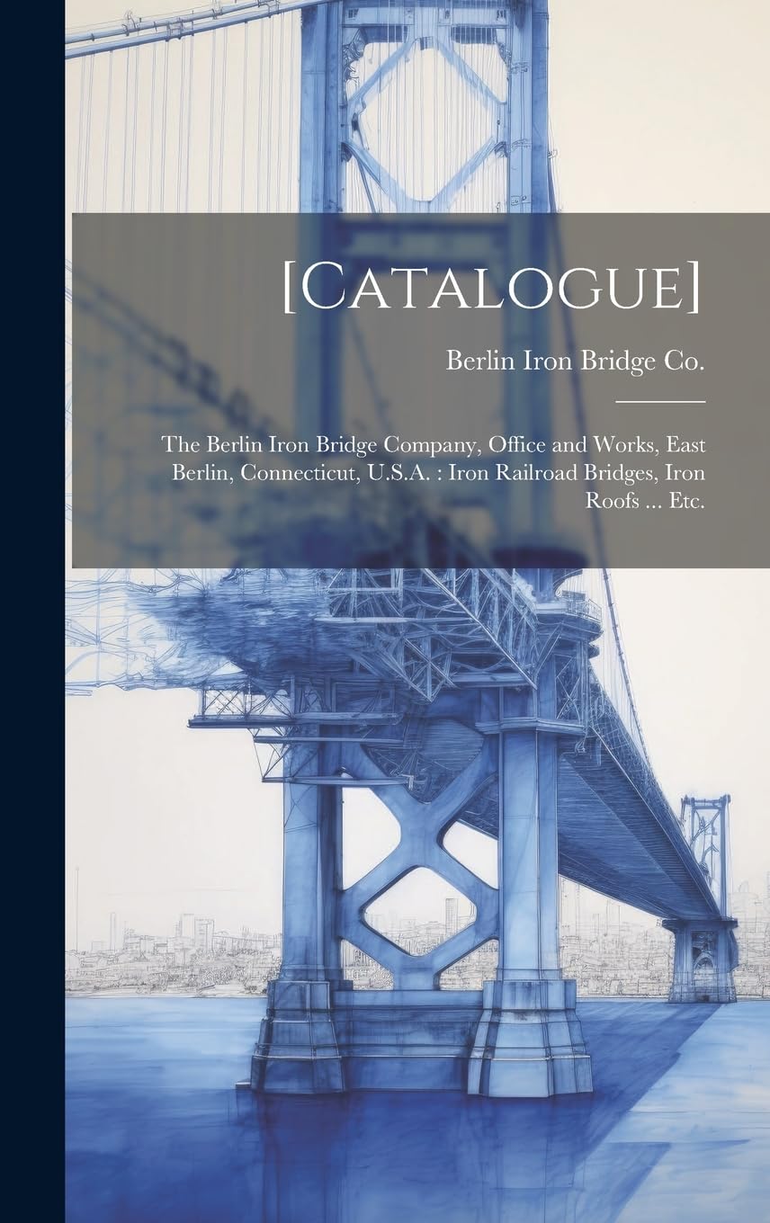[Catalogue]: the Berlin Iron Bridge Company, Office and Works, East Berlin, Connecticut, U.S.A.: Iron Railroad Bridges, Iron Roofs ... Etc.      Hardcover – July 18, 2023
