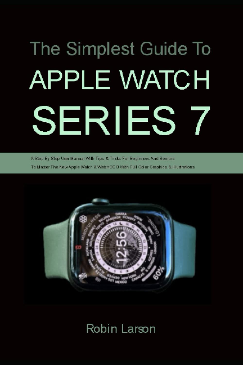 The Simplest Guide To Apple Watch Series 7: A Step By Step User Manual With Tips & Tricks For Beginners And Seniors To Master The New Apple Watch & WatchOS 8 With Full Color Graphics & Illustrations