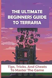 The Ultimate Beginners Guide To Terraria: Tips, Tricks, And Cheats To Master The Game