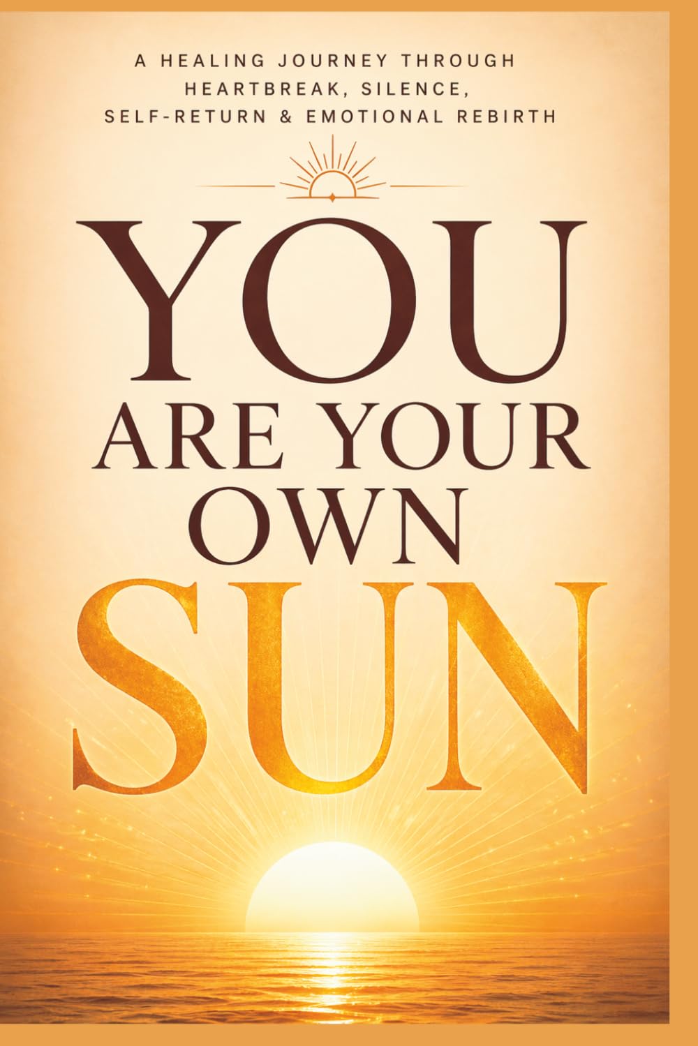 Be Your Own Sun: A Healing Journey Through Heartbreak, Silence, Self- Return & Emotional Rebirth