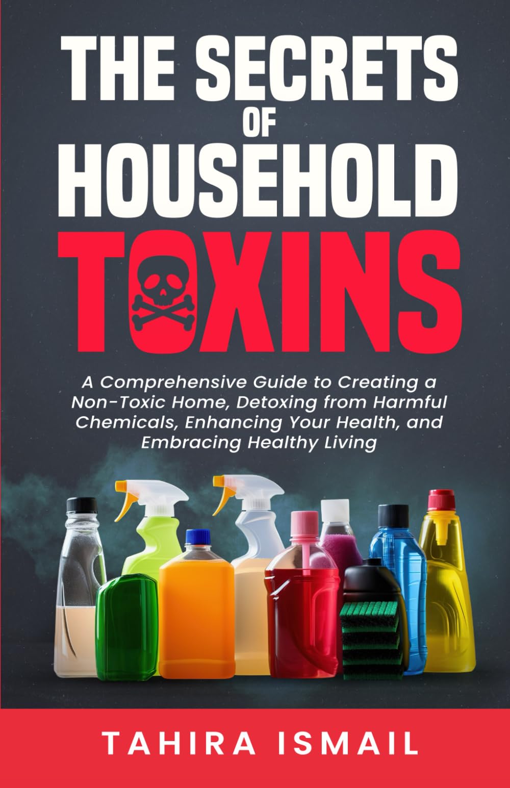 The Secrets of Household Toxins: A Comprehensive Guide to Creating a Non-Toxic Home, Detoxing from Harmful Chemicals, Enhancing Your Health, and Embracing Healthy Living