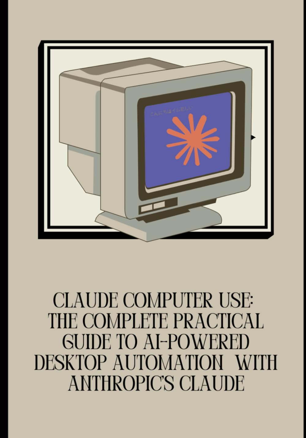 Claude Computer Use: The Complete Practical Guide to AI-Powered Desktop Automation with Anthropic's Claude: Master Claude's Computer Use API, Build ... Tasks, and Deploy Safe, Scalable AI Systems