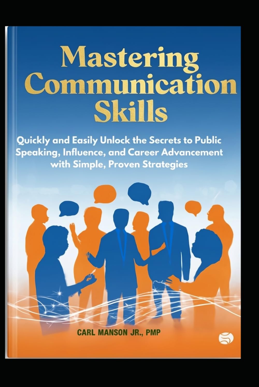 Mastering Communication Skills: Quickly and Easily Unlock the Secrets to Public Speaking, Influence, and Career Advancement with Simple, Proven Strategies