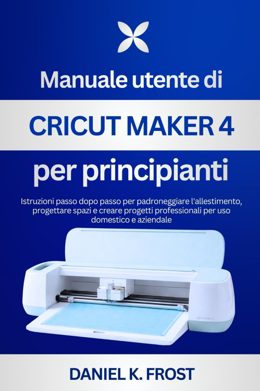 Manuale utente di Cricut Maker 4 per principianti: Istruzioni passo dopo passo per padroneggiare l'allestimento, progettare spazi e creare progetti professionali per uso domestico e aziendale