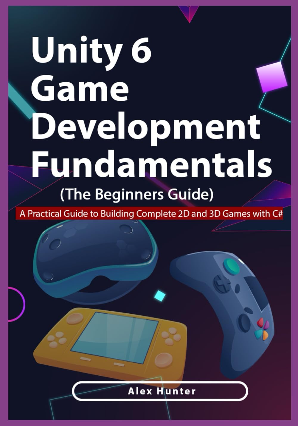 Unity 6 Game Development Fundamentals: The Beginner’s Guide: A Practical Guide to Building Complete 2D and 3D Games with C#