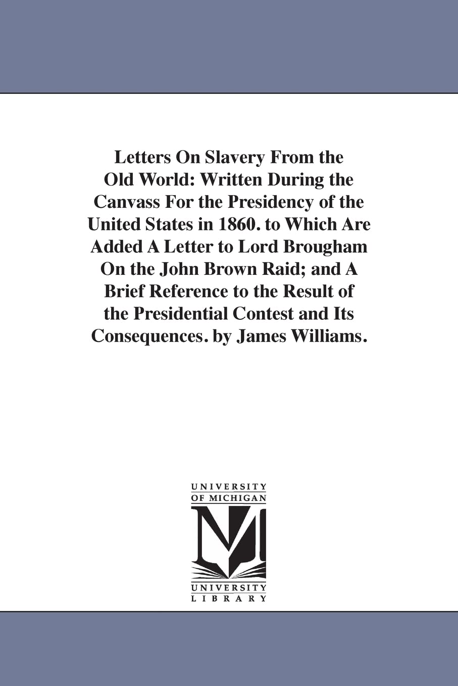 Letters on slavery from the Old world: written during the canvass for the presidency of the United States in 1860. To which are added a letter to Lord ... and Its Consequences. by James Williams.