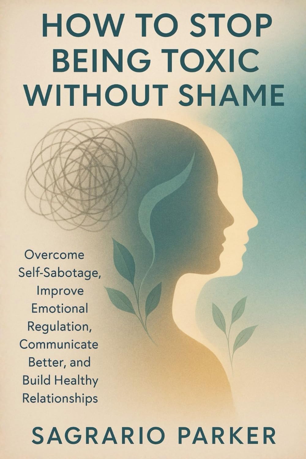 HOW TO STOP BEING TOXIC WITHOUT SHAME: Overcome Self-Sabotage, Improve Emotional Regulation, Communicate Better, and Build Healthy Relationships