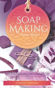 Soap Making Business Startup Step-by-Step Guide to Start, Grow and Run your Own Home-based Soap Company in as Little as 30 days