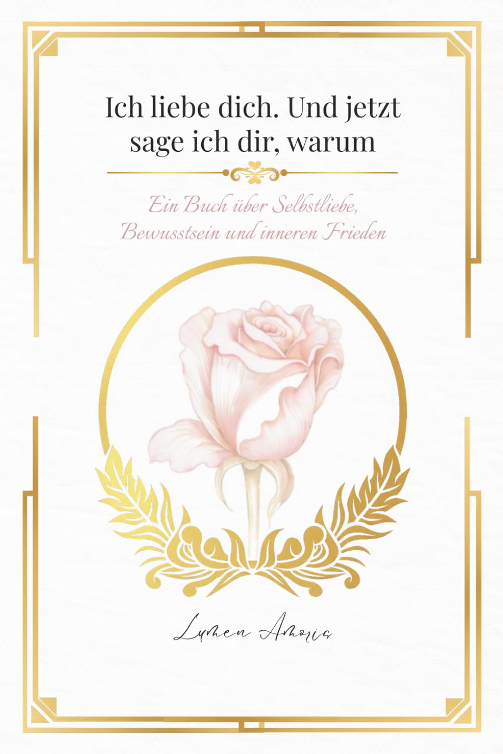 Ich Liebe Dich. Und jetzt sage ich dir, Warum: Ein Buch über Selbstliebe, Bewusstsein und inneren Frieden