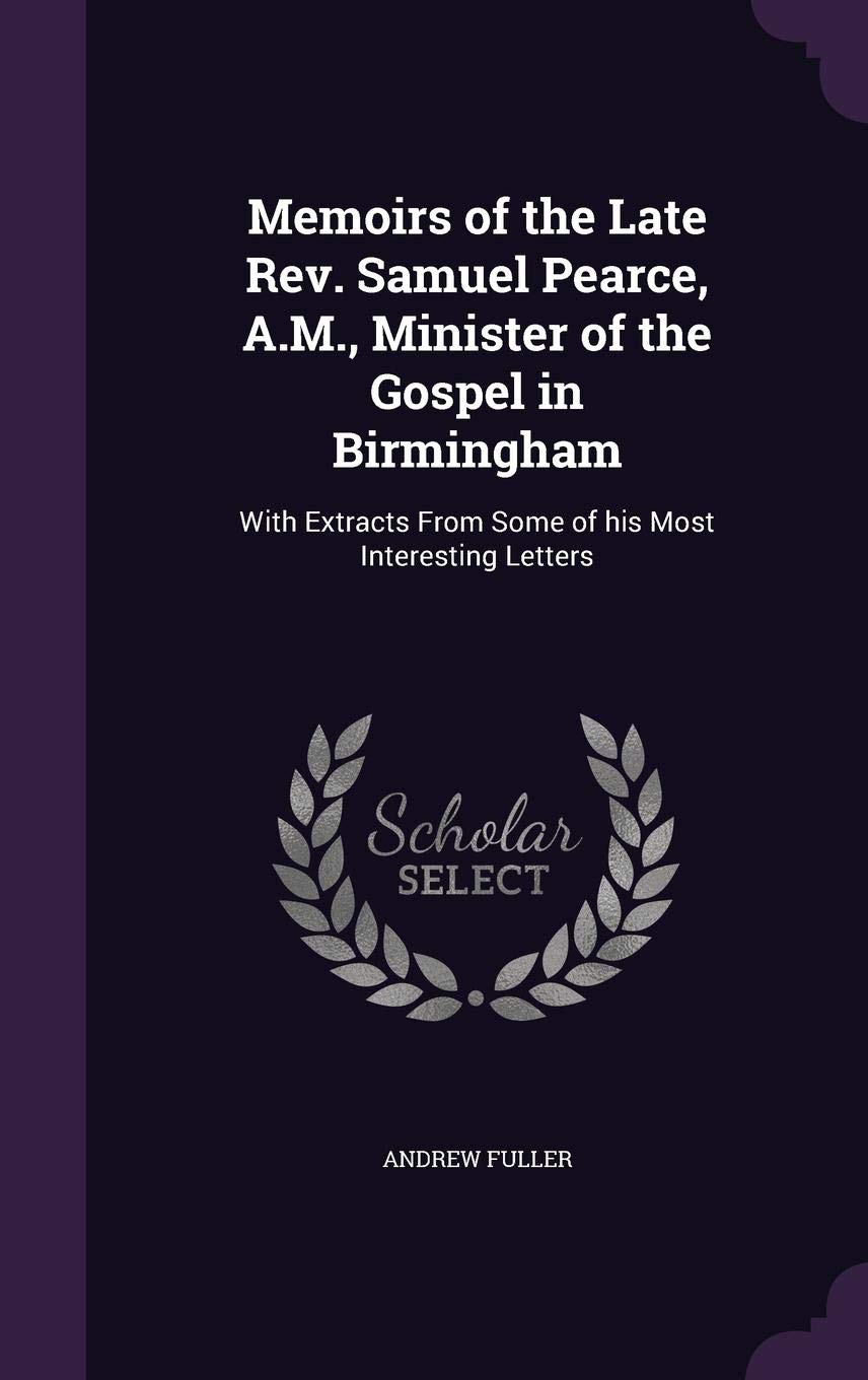 Memoirs of the Late REV. Samuel Pearce, A.M., Minister of the Gospel in Birmingham: With Extracts from Some of His Most Interesting Letters