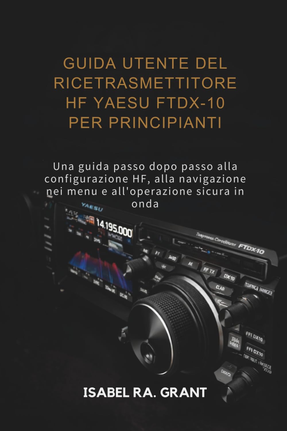 GUIDA UTENTE DEL RICETRASMETTITORE HF YAESU FTDX-10 PER PRINCIPIANTI: Una guida passo dopo passo alla configurazione HF, alla navigazione nei menu e all'operazione sicura in onda