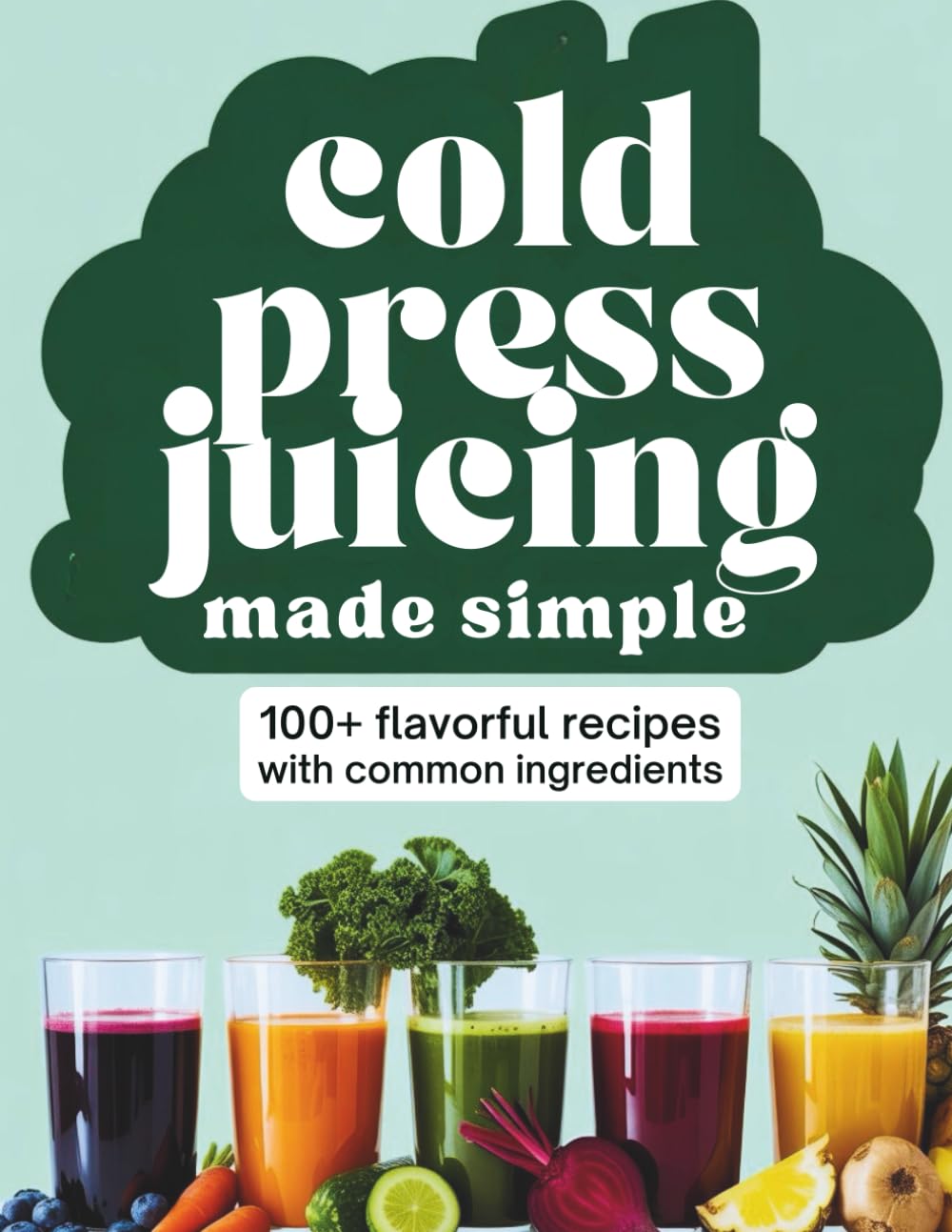 Cold Press Juicing Made Simple: 100+ Flavorful Recipes with Common Ingredients